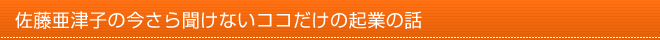 佐藤亜津子の今さら聞けないココだけの起業の話