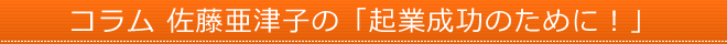 コラム 佐藤亜津子の「起業成功のために！」